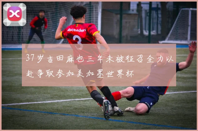 37岁吉田麻也三年未被征召全力以赴争取参加美加墨世界杯