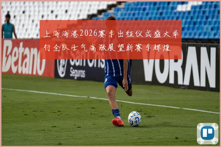 上海海港2026赛季出征仪式盛大举行全队士气高涨展望新赛季辉煌