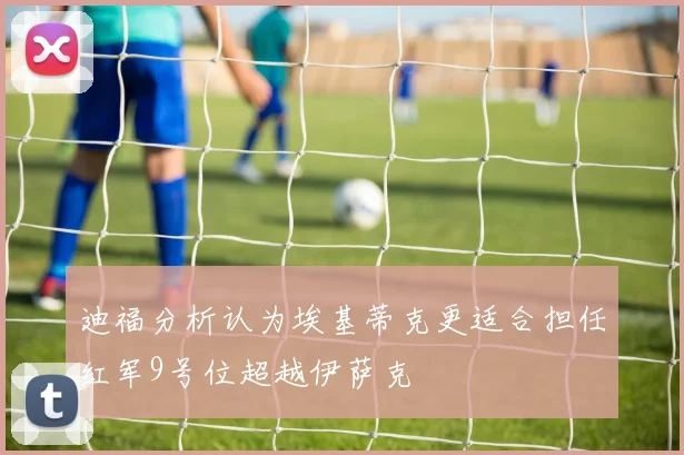 迪福分析认为埃基蒂克更适合担任红军9号位超越伊萨克