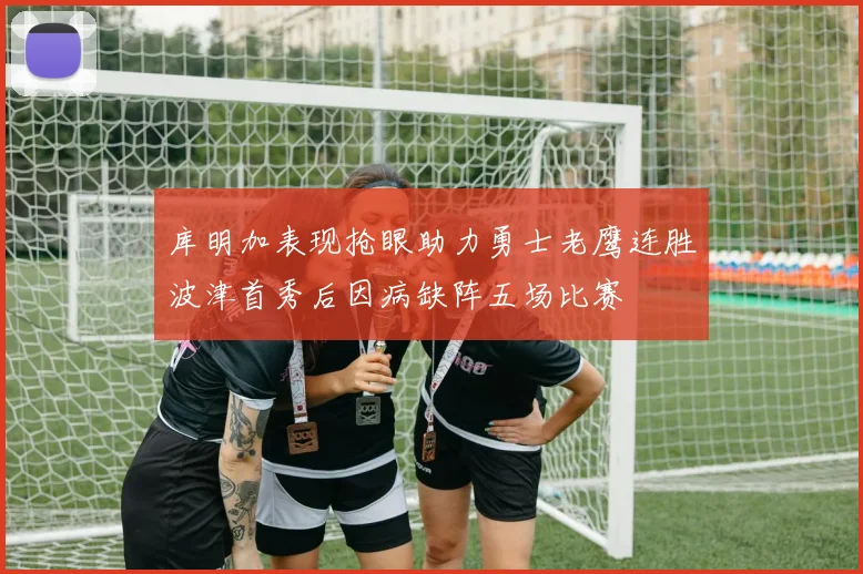 库明加表现抢眼助力勇士老鹰连胜波津首秀后因病缺阵五场比赛
