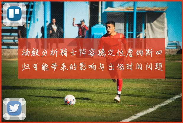 杨毅分析骑士阵容稳定性詹姆斯回归可能带来的影响与出场时间问题