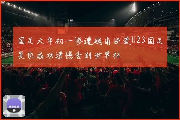 国足大年初一惨遭越南逆袭U23国足复仇成功遗憾告别世界杯