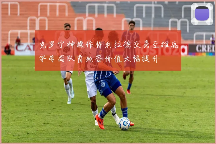 克罗宁神操作将利拉德交易至雄鹿字母离队首轮签价值大幅提升