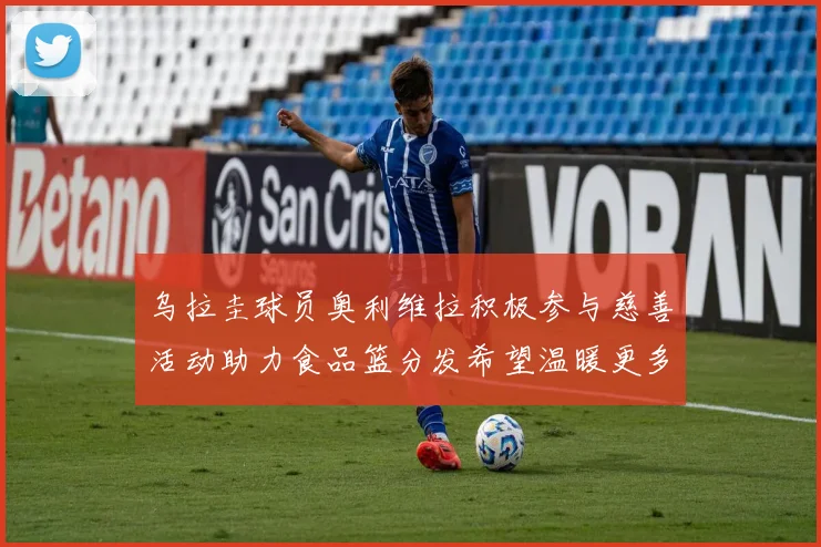 乌拉圭球员奥利维拉积极参与慈善活动助力食品篮分发希望温暖更多需要帮助的人