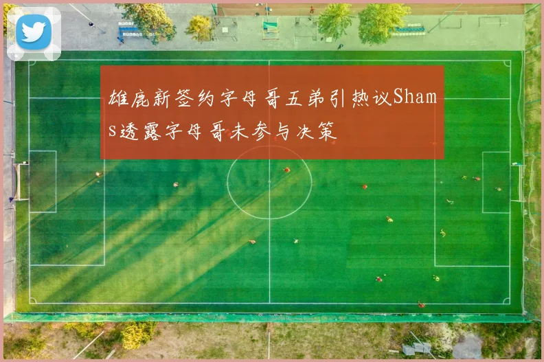 雄鹿新签约字母哥五弟引热议Shams透露字母哥未参与决策