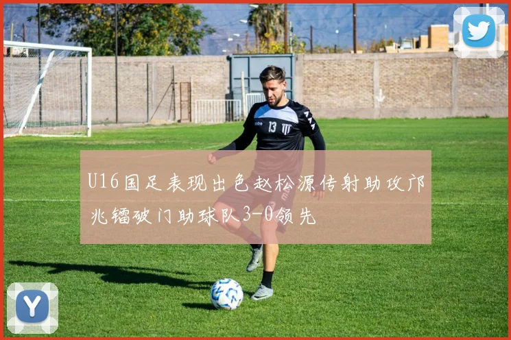 U16国足表现出色赵松源传射助攻邝兆镭破门助球队3-0领先