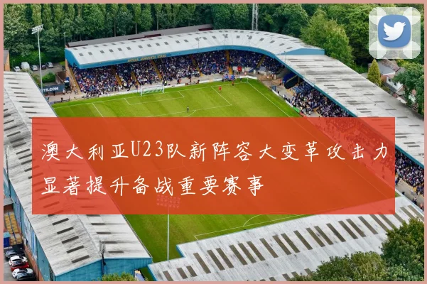 澳大利亚U23队新阵容大变革攻击力显著提升备战重要赛事