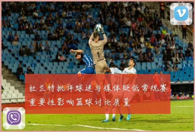 杜兰特批评球迷与媒体贬低常规赛重要性影响篮球讨论质量