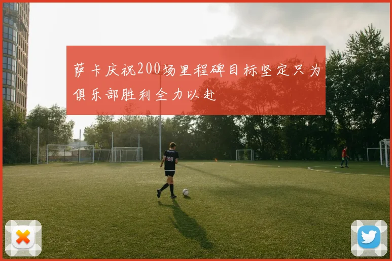 萨卡庆祝200场里程碑目标坚定只为俱乐部胜利全力以赴