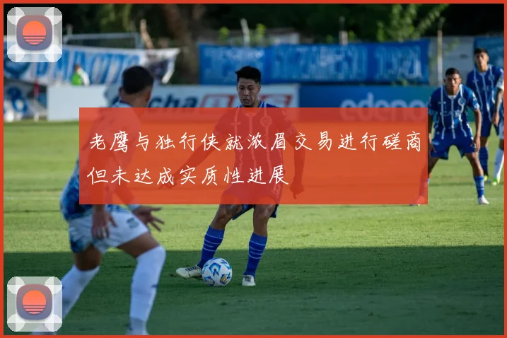 老鹰与独行侠就浓眉交易进行磋商但未达成实质性进展