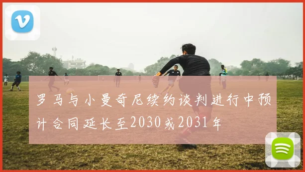 罗马与小曼奇尼续约谈判进行中预计合同延长至2030或2031年