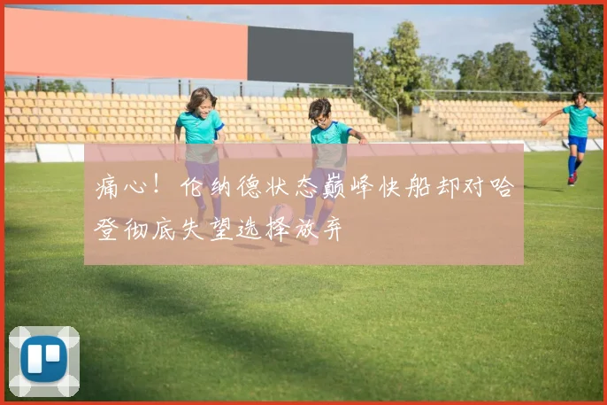 痛心！伦纳德状态巅峰快船却对哈登彻底失望选择放弃