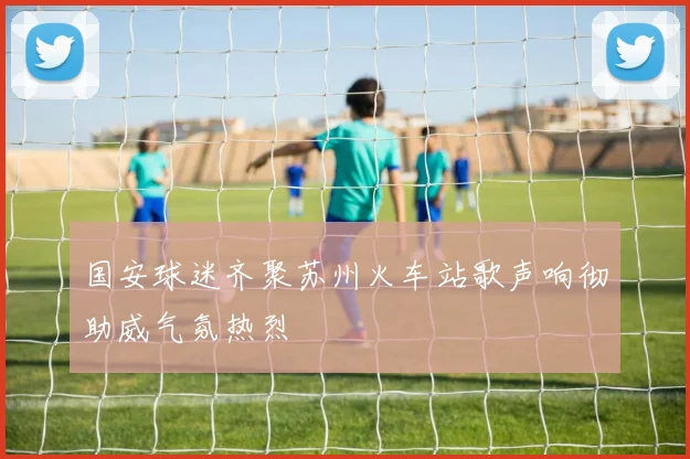 国安球迷齐聚苏州火车站歌声响彻助威气氛热烈