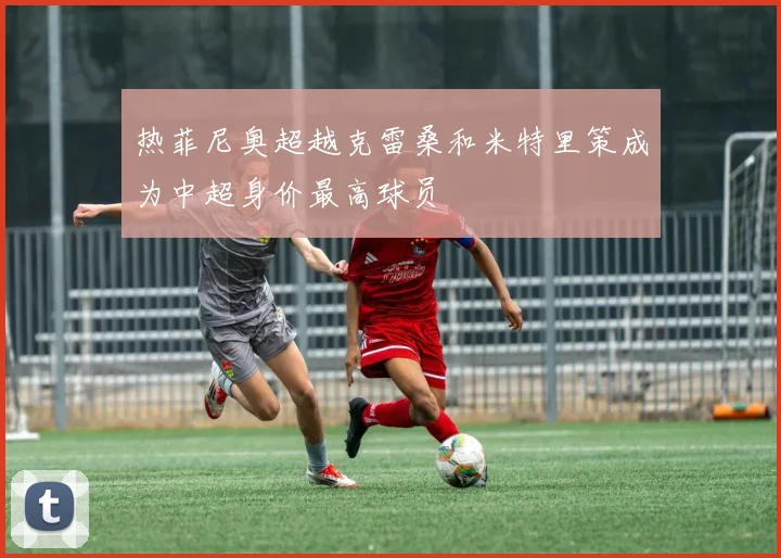 热菲尼奥超越克雷桑和米特里策成为中超身价最高球员