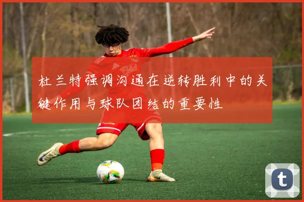 杜兰特强调沟通在逆转胜利中的关键作用与球队团结的重要性