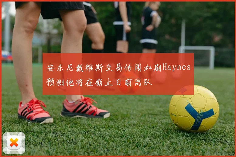 安东尼戴维斯交易传闻加剧Haynes预测他将在截止日前离队