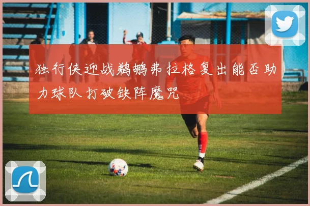 独行侠迎战鹈鹕弗拉格复出能否助力球队打破缺阵魔咒