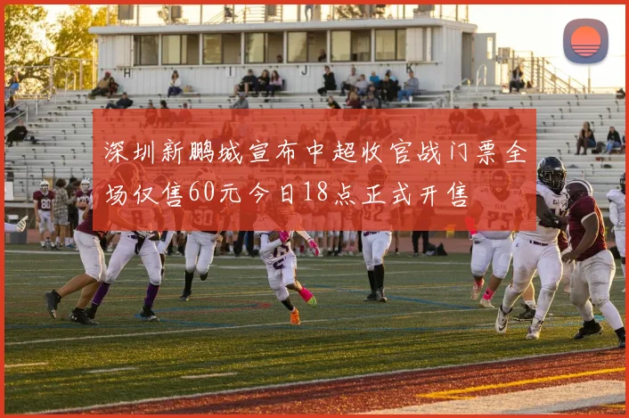 深圳新鹏城宣布中超收官战门票全场仅售60元今日18点正式开售