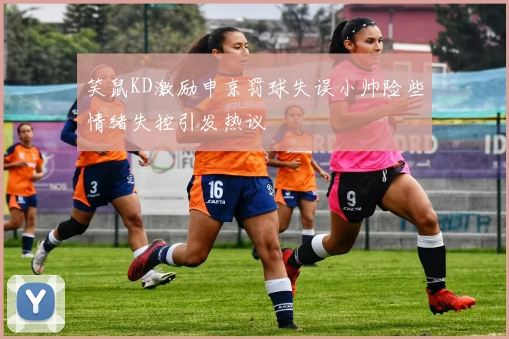 笑鼠KD激励申京罚球失误小帅险些情绪失控引发热议