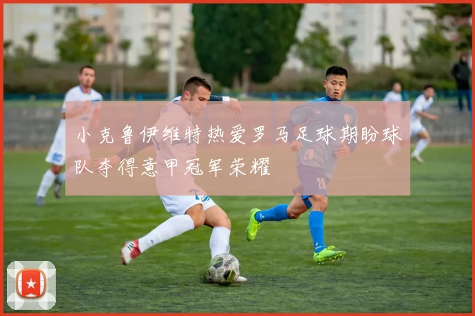 小克鲁伊维特热爱罗马足球期盼球队夺得意甲冠军荣耀