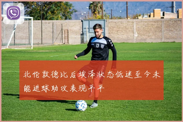 北伦敦德比后埃泽状态低迷至今未能进球助攻表现平平