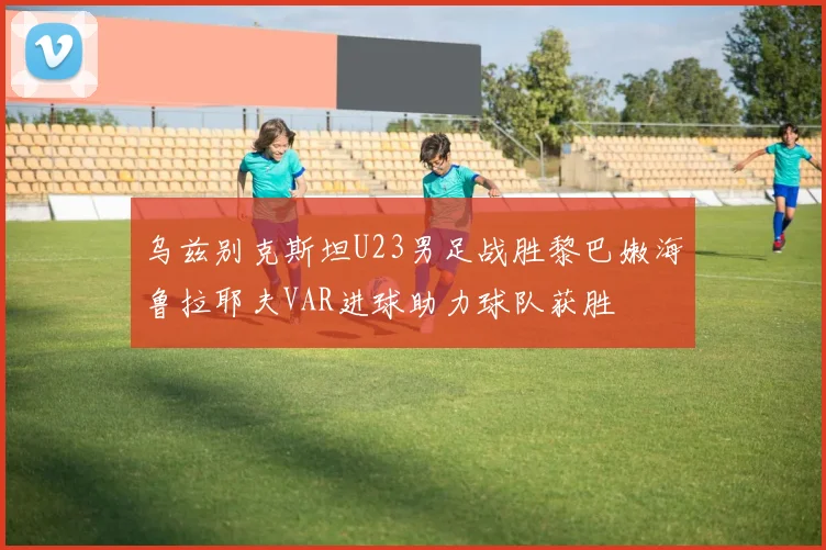 乌兹别克斯坦U23男足战胜黎巴嫩海鲁拉耶夫VAR进球助力球队获胜