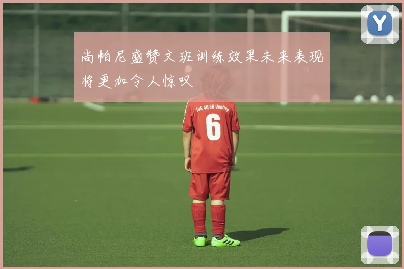 尚帕尼盛赞文班训练效果未来表现将更加令人惊叹