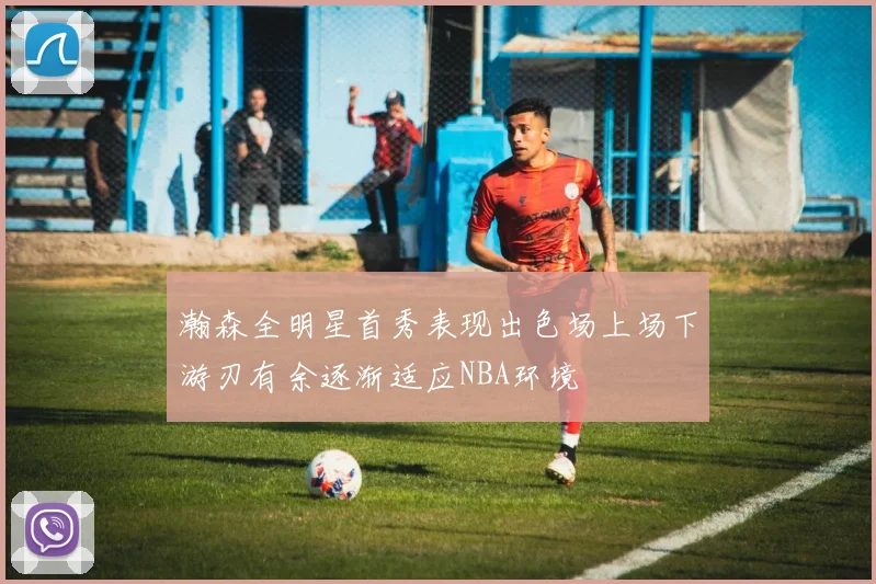 瀚森全明星首秀表现出色场上场下游刃有余逐渐适应NBA环境
