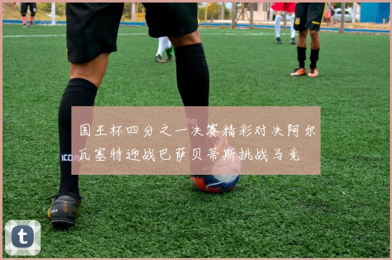 国王杯四分之一决赛精彩对决阿尔瓦塞特迎战巴萨贝蒂斯挑战马竞