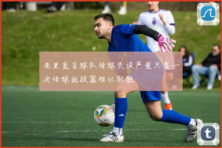 老里直言球队传球失误严重只靠一次传球就投篮难以取胜