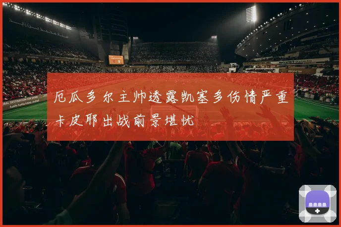 厄瓜多尔主帅透露凯塞多伤情严重卡皮耶出战前景堪忧