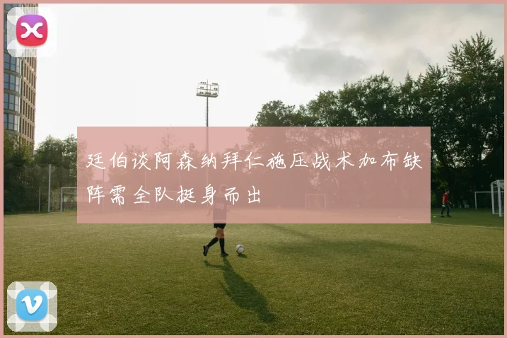 廷伯谈阿森纳拜仁施压战术加布缺阵需全队挺身而出