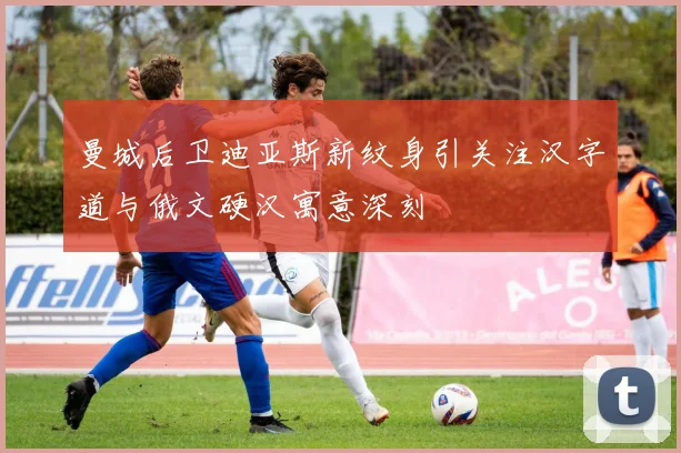 曼城后卫迪亚斯新纹身引关注汉字道与俄文硬汉寓意深刻