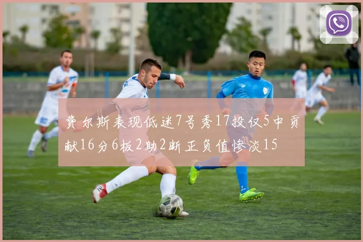 费尔斯表现低迷7号秀17投仅5中贡献16分6板2助2断正负值惨淡15