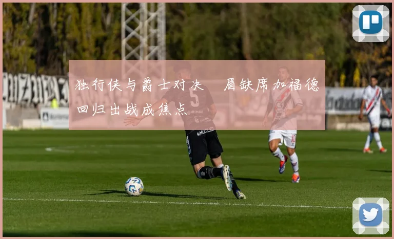 独行侠与爵士对决濃眉缺席加福德回归出战成焦点
